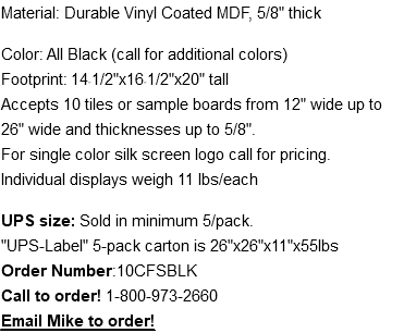 Material: Durable Vinyl Coated MDF, 5/8" thick Color: All Black (call for additional colors) Footprint: 14-1/2"x16-1/2"x20" tall Accepts 10 tiles or sample boards from 12" wide up to 26" wide and thicknesses up to 5/8". For single color silk screen logo call for pricing. Individual displays weigh 11 lbs/each UPS size: Sold in minimum 5/pack. "UPS-Label" 5-pack carton is 26"x26"x11"x55lbs Order Number:10CFSBLK Call to order! 1-800-973-2660 Email Mike to order! mike@thomasrecom.com