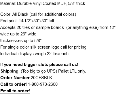 Material: Durable Vinyl Coated MDF, 5/8" thick Color: All Black (call for additional colors) Footprint: 14-1/2"x30"x30" tall Accepts 20 tiles or sample boards (or anything else) from 12" wide up to 26" wide  thicknesses up to 5/8". For single color silk screen logo call for pricing. Individual displays weigh 22 lbs/each If you need bigger slots please call us! Shipping: (Too big to go UPS) Pallet LTL only. Order Number:20CFSBLK Call to order! 1-800-973-2660 Email to order! mike@thomasrecom.com
