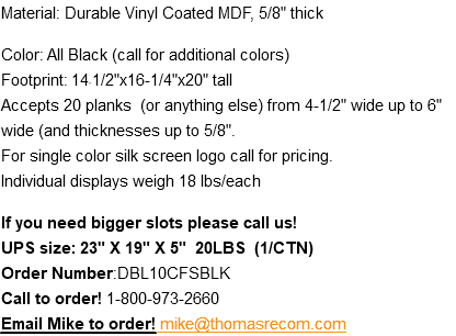 Material: Durable Vinyl Coated MDF, 5/8" thick Color: All Black (call for additional colors) Footprint: 14-1/2"x16-1/4"x20" tall Accepts 20 planks (or anything else) from 4-1/2" wide up to 6" wide (and thicknesses up to 5/8". For single color silk screen logo call for pricing. Individual displays weigh 18 lbs/each If you need bigger slots please call us! UPS size: 23" X 19" X 5" 20LBS (1/CTN) Order Number:DBL10CFSBLK Call to order! 1-800-973-2660 Email Mike to order! mike@thomasrecom.com